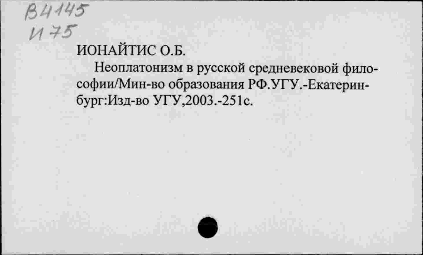 ﻿fines'
И*?
ИОНАЙТИС О.Б.
Неоплатонизм в русской средневековой фило-софии/Мин-во образования РФ.УГУ.-Екатерин-бург:Изд-во УГУ,2003.-251с.